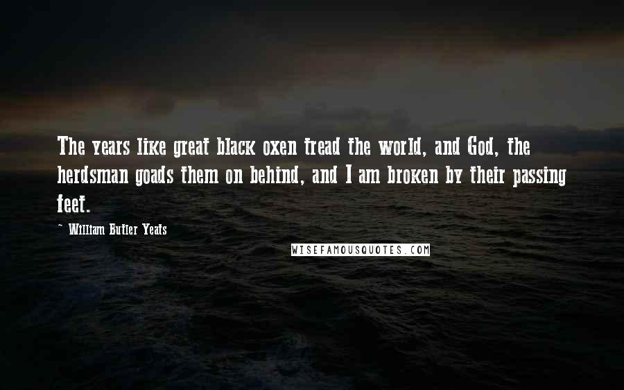 William Butler Yeats Quotes: The years like great black oxen tread the world, and God, the herdsman goads them on behind, and I am broken by their passing feet.