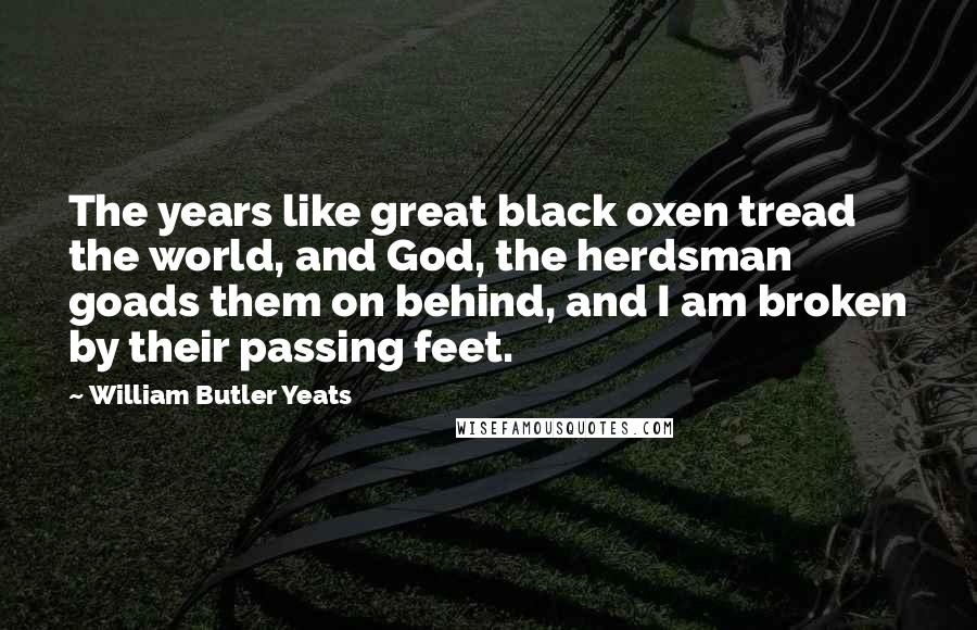 William Butler Yeats Quotes: The years like great black oxen tread the world, and God, the herdsman goads them on behind, and I am broken by their passing feet.