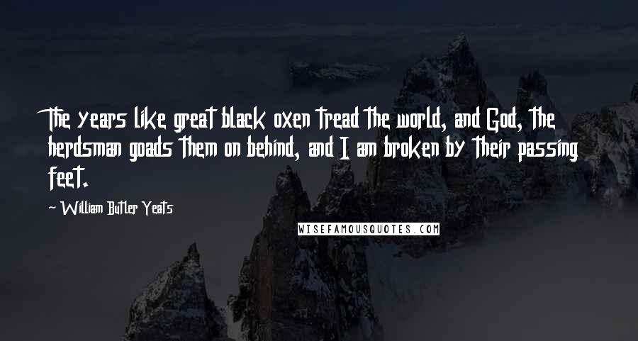William Butler Yeats Quotes: The years like great black oxen tread the world, and God, the herdsman goads them on behind, and I am broken by their passing feet.
