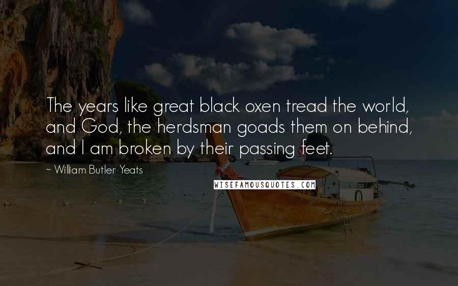William Butler Yeats Quotes: The years like great black oxen tread the world, and God, the herdsman goads them on behind, and I am broken by their passing feet.