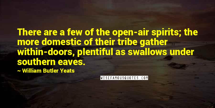 William Butler Yeats Quotes: There are a few of the open-air spirits; the more domestic of their tribe gather within-doors, plentiful as swallows under southern eaves.