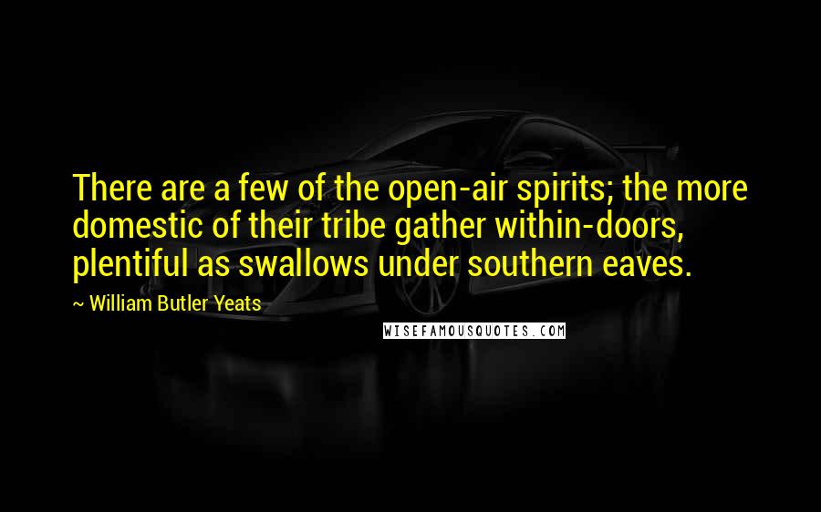 William Butler Yeats Quotes: There are a few of the open-air spirits; the more domestic of their tribe gather within-doors, plentiful as swallows under southern eaves.