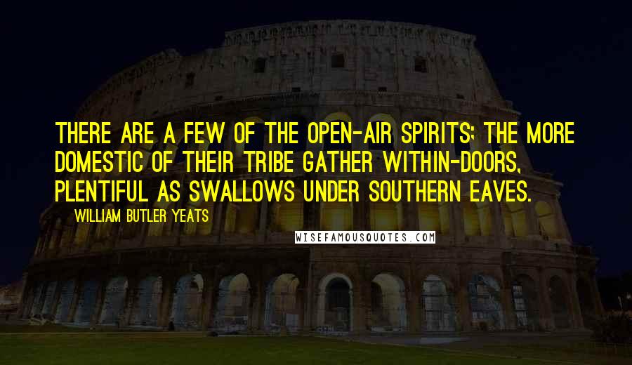 William Butler Yeats Quotes: There are a few of the open-air spirits; the more domestic of their tribe gather within-doors, plentiful as swallows under southern eaves.