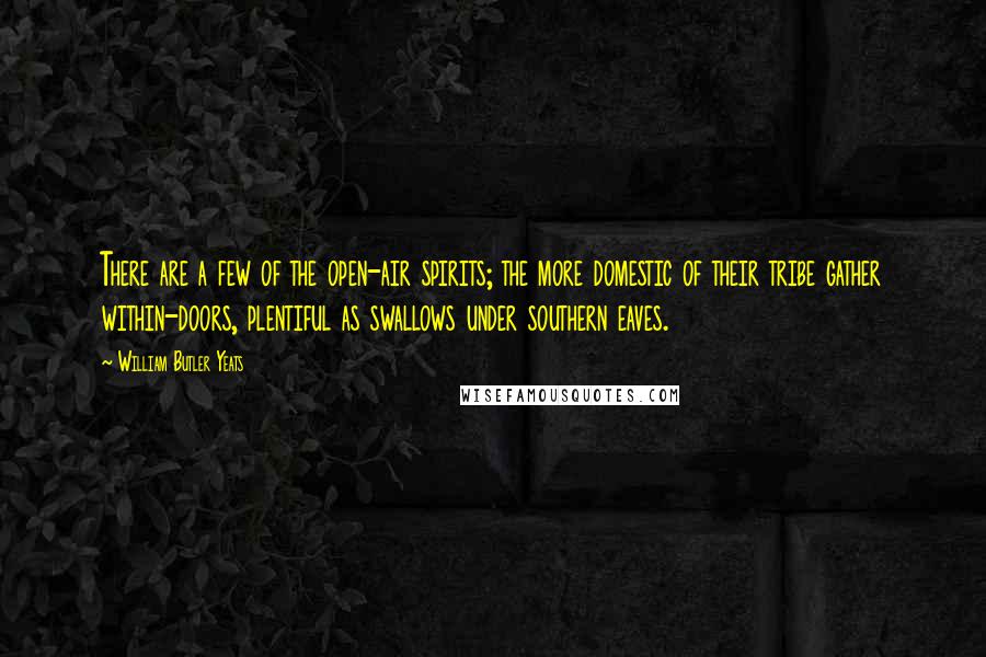 William Butler Yeats Quotes: There are a few of the open-air spirits; the more domestic of their tribe gather within-doors, plentiful as swallows under southern eaves.