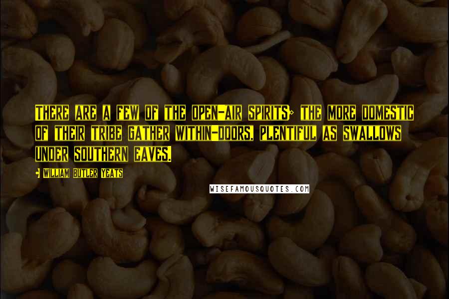 William Butler Yeats Quotes: There are a few of the open-air spirits; the more domestic of their tribe gather within-doors, plentiful as swallows under southern eaves.