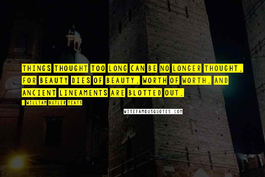 William Butler Yeats Quotes: Things thought too long can be no longer thought, For beauty dies of beauty, worth of worth, And ancient lineaments are blotted out.