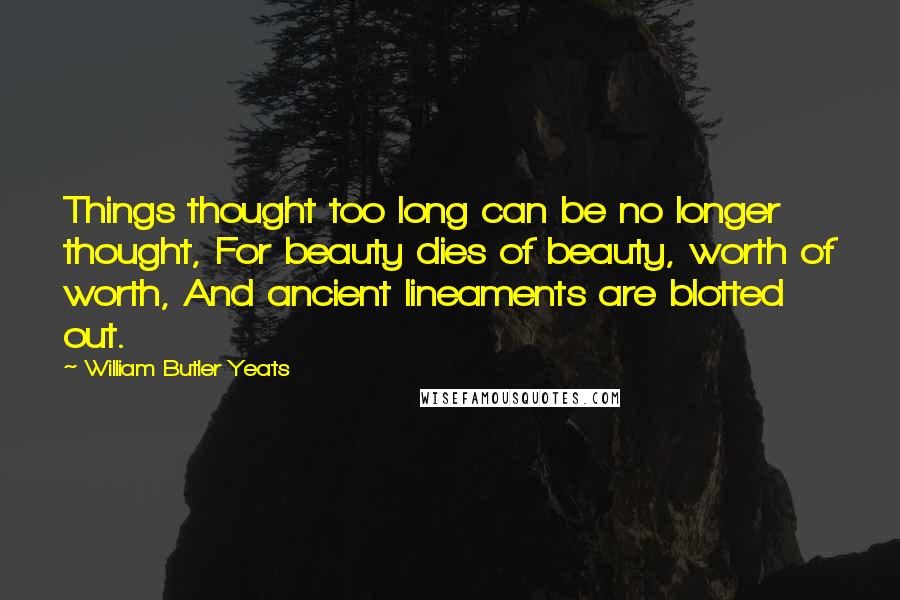 William Butler Yeats Quotes: Things thought too long can be no longer thought, For beauty dies of beauty, worth of worth, And ancient lineaments are blotted out.