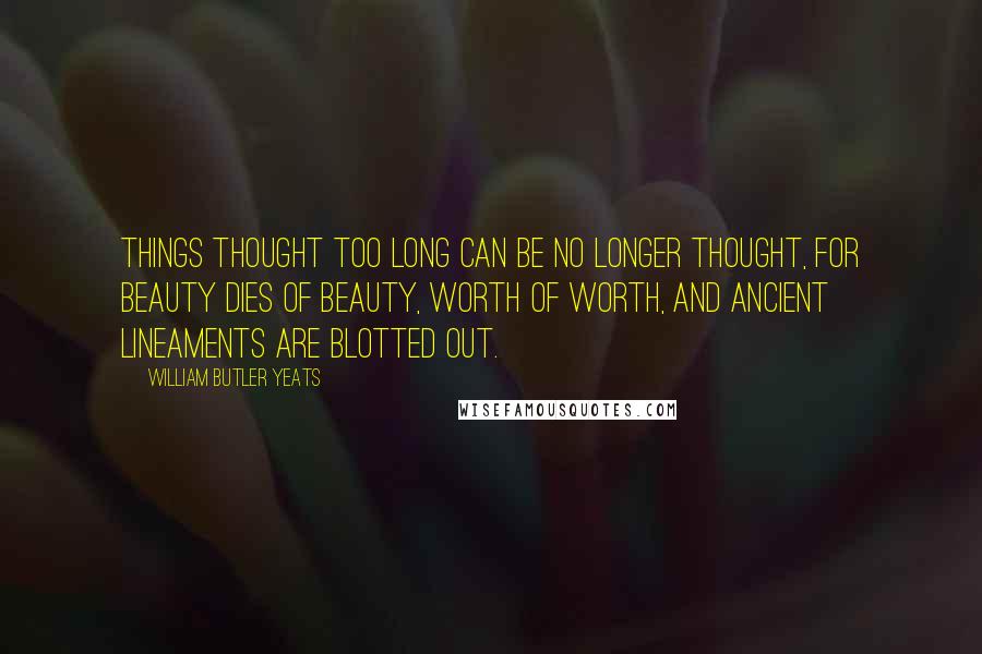 William Butler Yeats Quotes: Things thought too long can be no longer thought, For beauty dies of beauty, worth of worth, And ancient lineaments are blotted out.