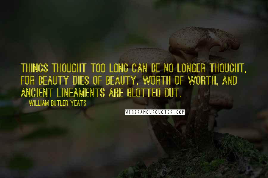 William Butler Yeats Quotes: Things thought too long can be no longer thought, For beauty dies of beauty, worth of worth, And ancient lineaments are blotted out.