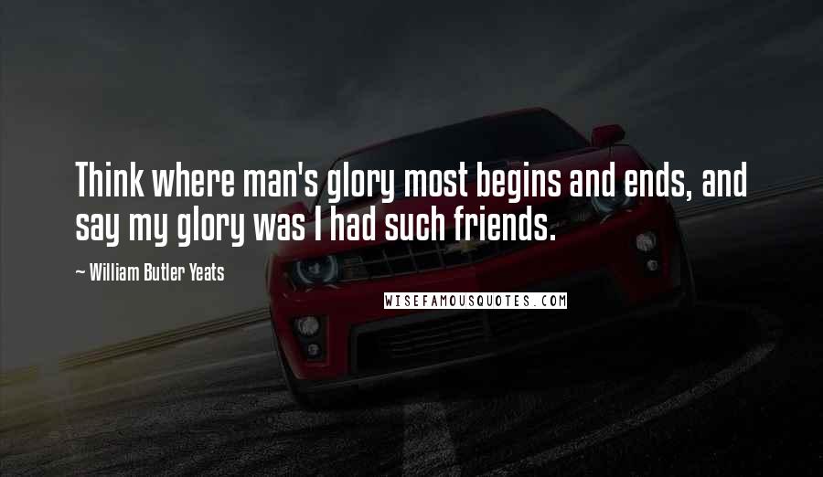 William Butler Yeats Quotes: Think where man's glory most begins and ends, and say my glory was I had such friends.