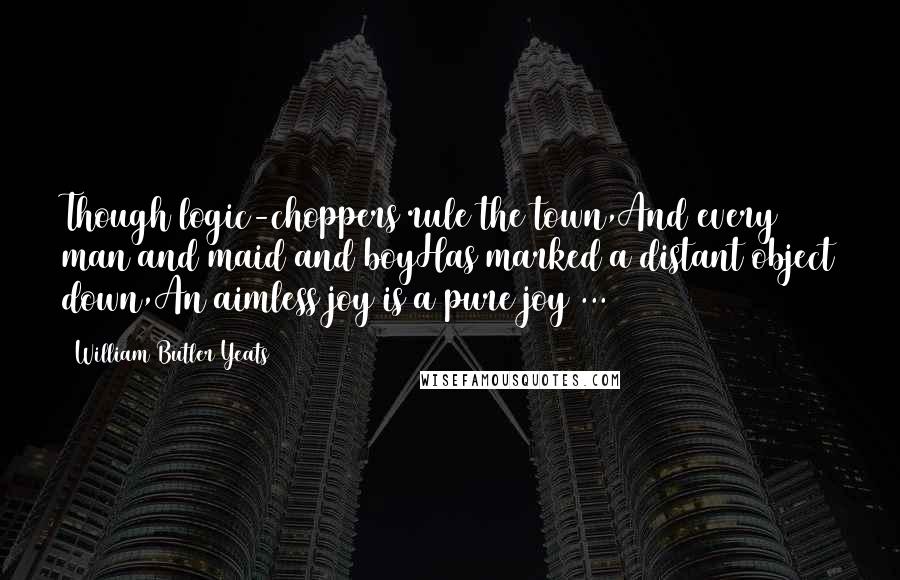 William Butler Yeats Quotes: Though logic-choppers rule the town,And every man and maid and boyHas marked a distant object down,An aimless joy is a pure joy ...