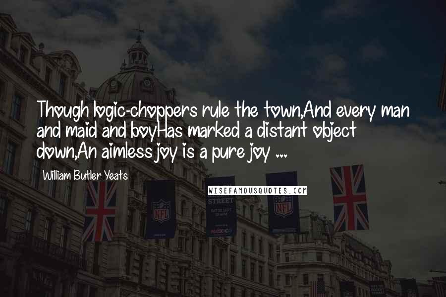 William Butler Yeats Quotes: Though logic-choppers rule the town,And every man and maid and boyHas marked a distant object down,An aimless joy is a pure joy ...