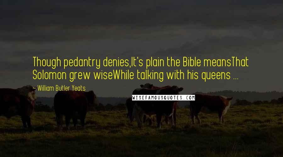William Butler Yeats Quotes: Though pedantry denies,It's plain the Bible meansThat Solomon grew wiseWhile talking with his queens ...