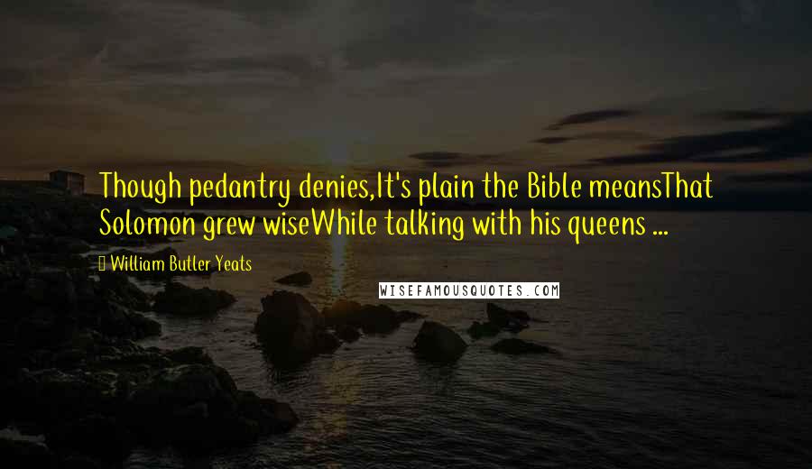 William Butler Yeats Quotes: Though pedantry denies,It's plain the Bible meansThat Solomon grew wiseWhile talking with his queens ...
