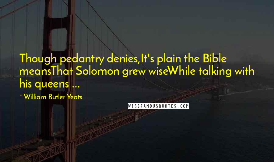 William Butler Yeats Quotes: Though pedantry denies,It's plain the Bible meansThat Solomon grew wiseWhile talking with his queens ...