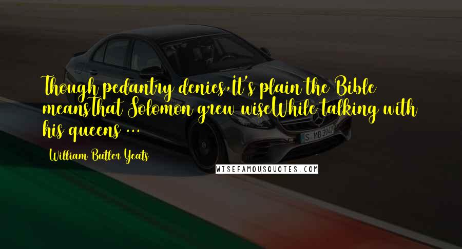 William Butler Yeats Quotes: Though pedantry denies,It's plain the Bible meansThat Solomon grew wiseWhile talking with his queens ...