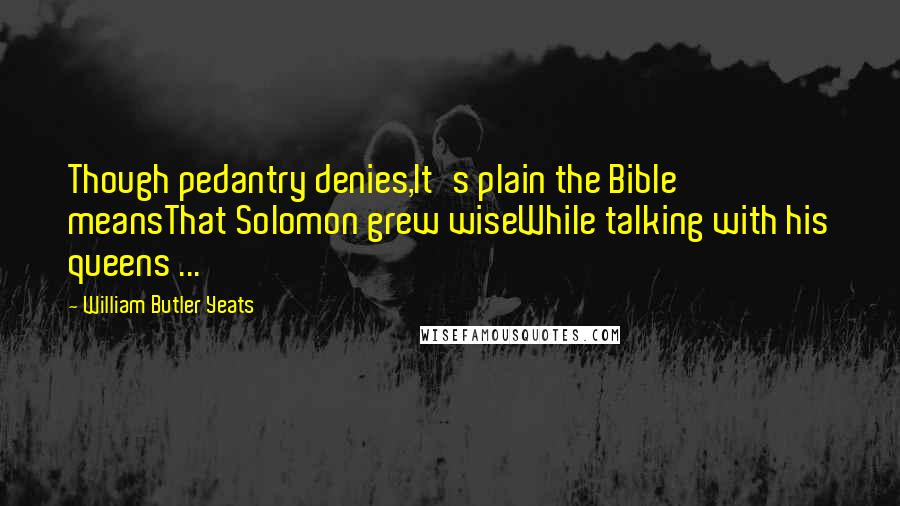 William Butler Yeats Quotes: Though pedantry denies,It's plain the Bible meansThat Solomon grew wiseWhile talking with his queens ...