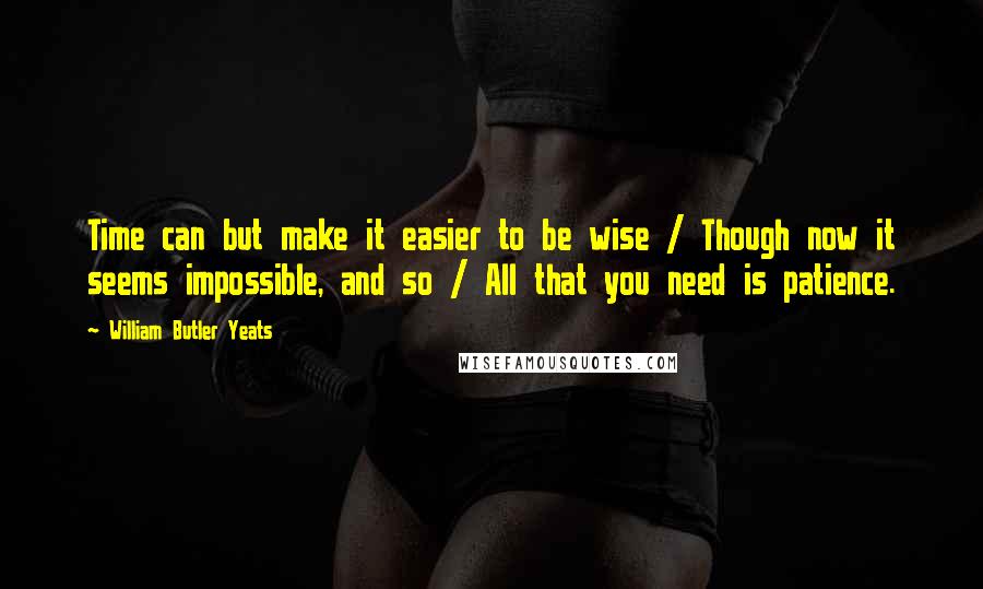 William Butler Yeats Quotes: Time can but make it easier to be wise / Though now it seems impossible, and so / All that you need is patience.