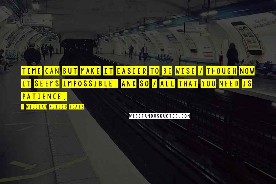 William Butler Yeats Quotes: Time can but make it easier to be wise / Though now it seems impossible, and so / All that you need is patience.