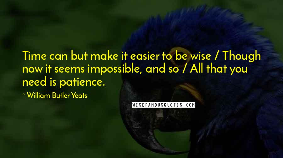 William Butler Yeats Quotes: Time can but make it easier to be wise / Though now it seems impossible, and so / All that you need is patience.