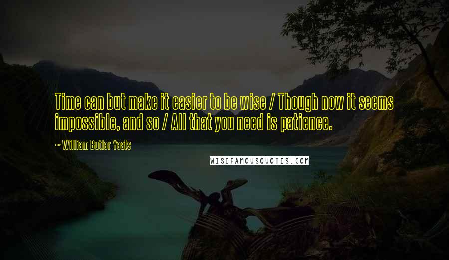 William Butler Yeats Quotes: Time can but make it easier to be wise / Though now it seems impossible, and so / All that you need is patience.