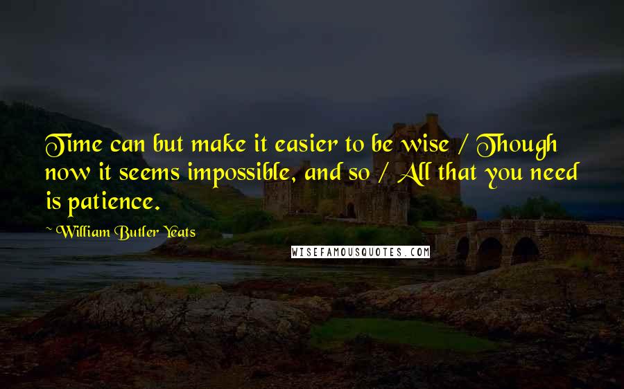 William Butler Yeats Quotes: Time can but make it easier to be wise / Though now it seems impossible, and so / All that you need is patience.