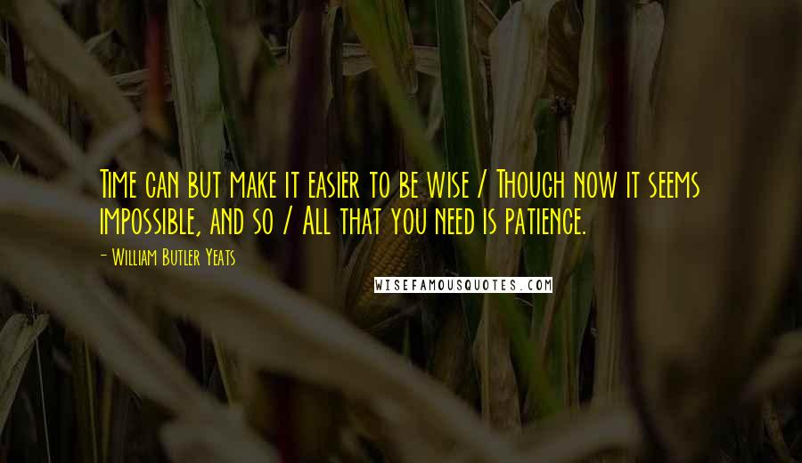 William Butler Yeats Quotes: Time can but make it easier to be wise / Though now it seems impossible, and so / All that you need is patience.