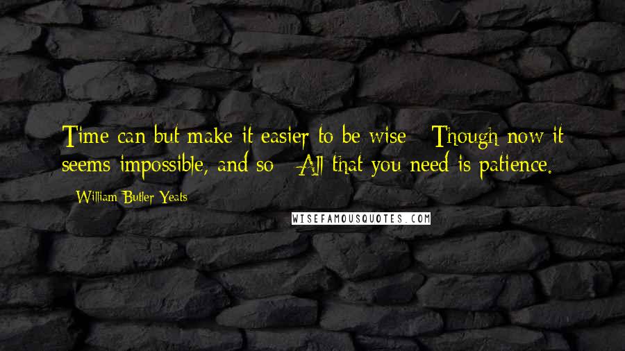 William Butler Yeats Quotes: Time can but make it easier to be wise / Though now it seems impossible, and so / All that you need is patience.