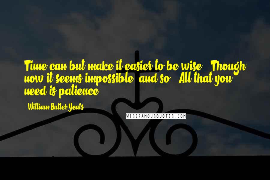 William Butler Yeats Quotes: Time can but make it easier to be wise / Though now it seems impossible, and so / All that you need is patience.