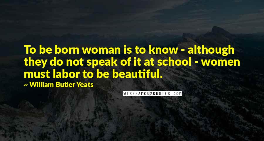 William Butler Yeats Quotes: To be born woman is to know - although they do not speak of it at school - women must labor to be beautiful.