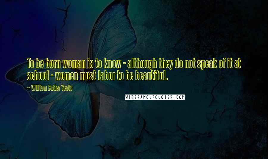 William Butler Yeats Quotes: To be born woman is to know - although they do not speak of it at school - women must labor to be beautiful.