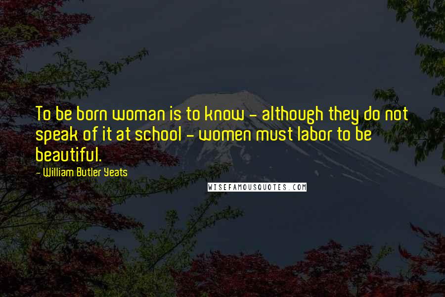 William Butler Yeats Quotes: To be born woman is to know - although they do not speak of it at school - women must labor to be beautiful.