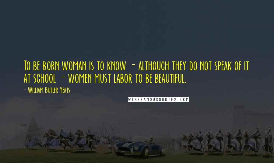 William Butler Yeats Quotes: To be born woman is to know - although they do not speak of it at school - women must labor to be beautiful.