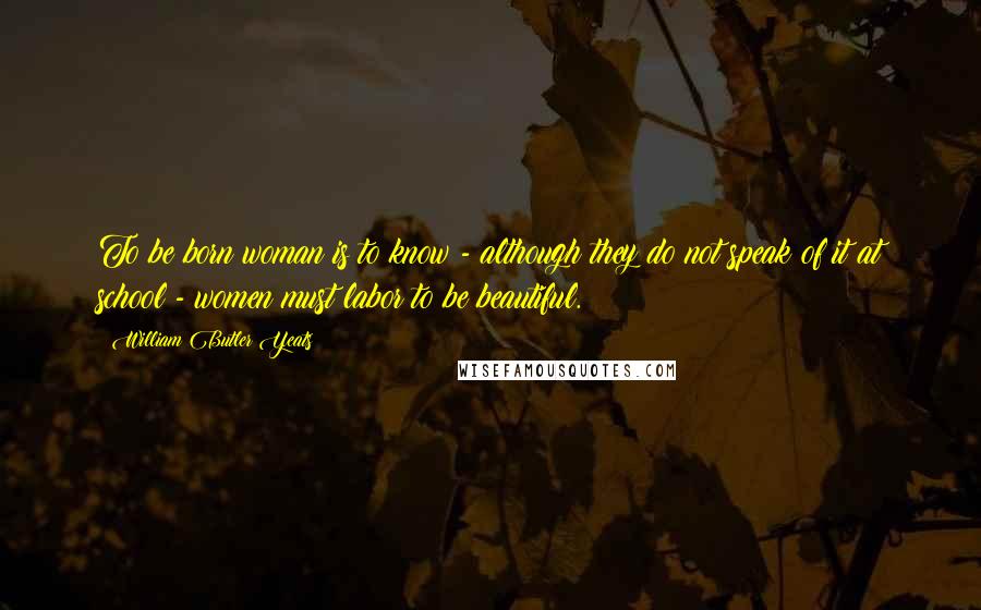 William Butler Yeats Quotes: To be born woman is to know - although they do not speak of it at school - women must labor to be beautiful.