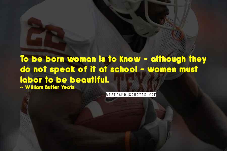 William Butler Yeats Quotes: To be born woman is to know - although they do not speak of it at school - women must labor to be beautiful.