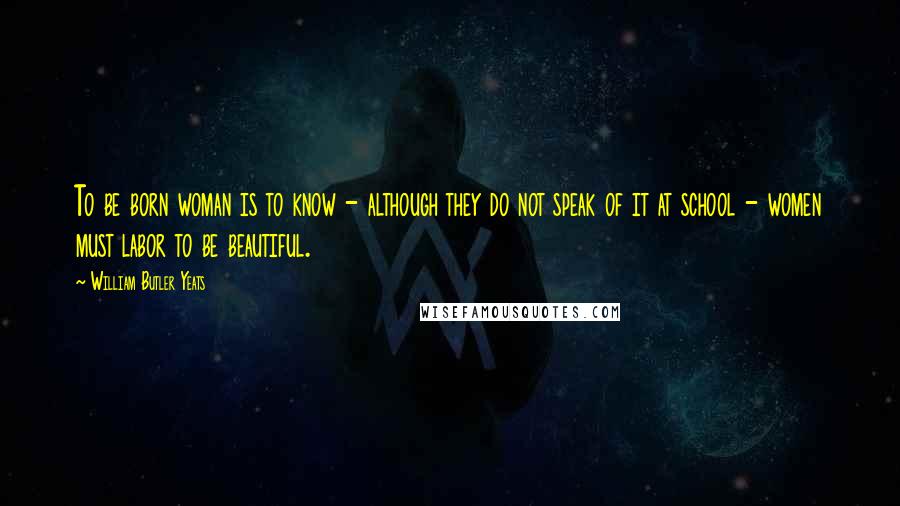 William Butler Yeats Quotes: To be born woman is to know - although they do not speak of it at school - women must labor to be beautiful.