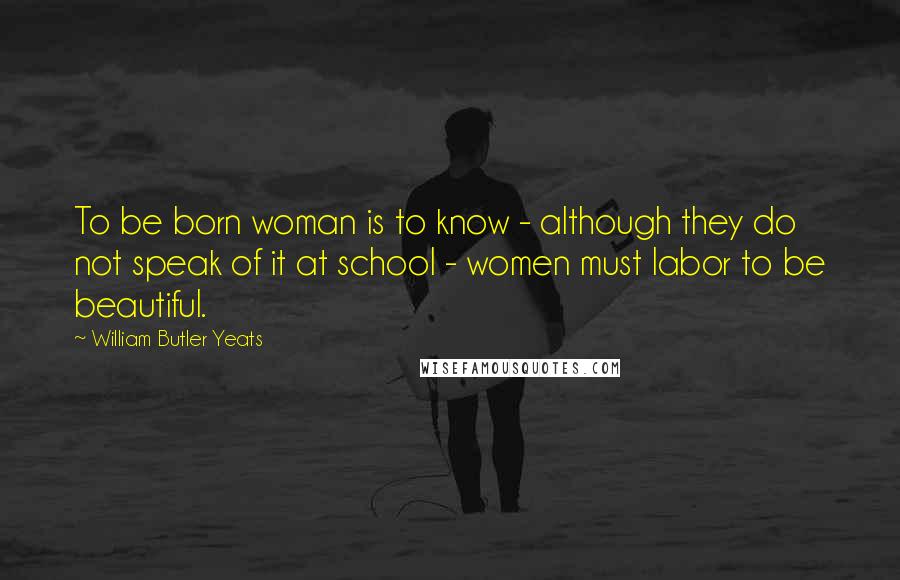 William Butler Yeats Quotes: To be born woman is to know - although they do not speak of it at school - women must labor to be beautiful.