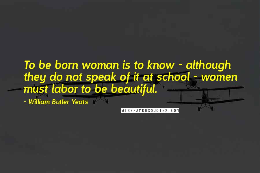 William Butler Yeats Quotes: To be born woman is to know - although they do not speak of it at school - women must labor to be beautiful.