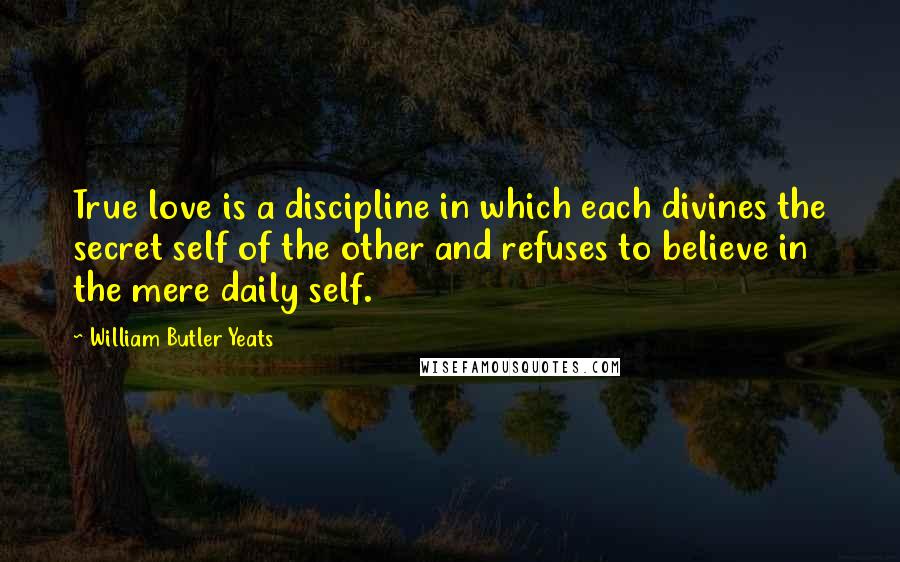 William Butler Yeats Quotes: True love is a discipline in which each divines the secret self of the other and refuses to believe in the mere daily self.