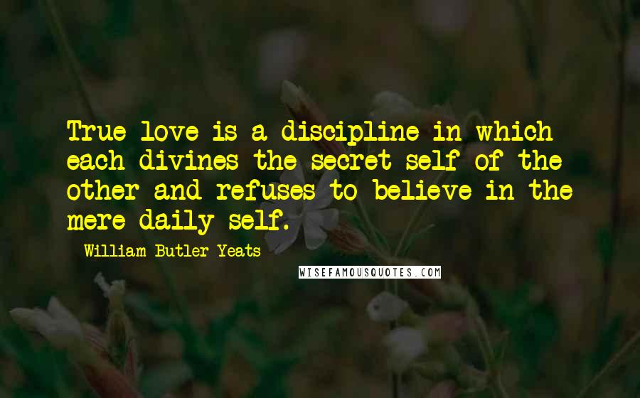 William Butler Yeats Quotes: True love is a discipline in which each divines the secret self of the other and refuses to believe in the mere daily self.