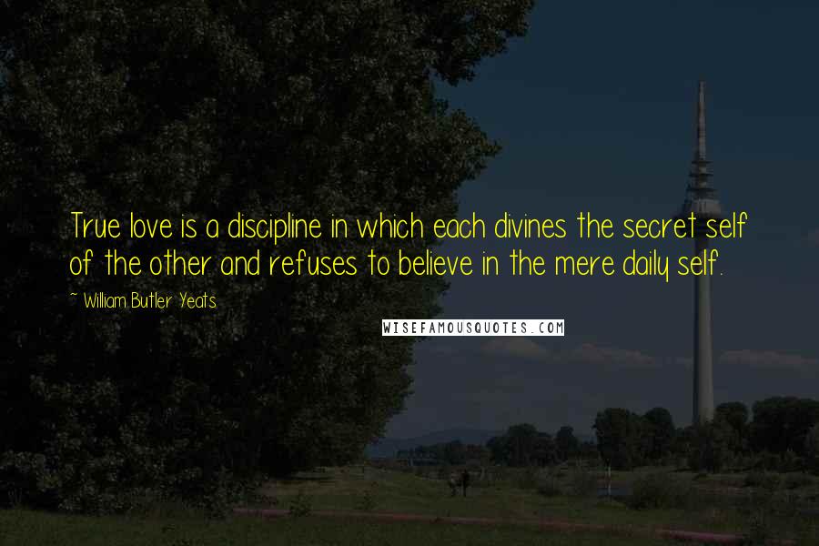 William Butler Yeats Quotes: True love is a discipline in which each divines the secret self of the other and refuses to believe in the mere daily self.