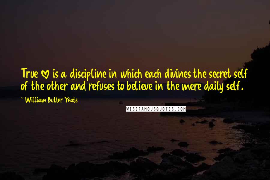 William Butler Yeats Quotes: True love is a discipline in which each divines the secret self of the other and refuses to believe in the mere daily self.