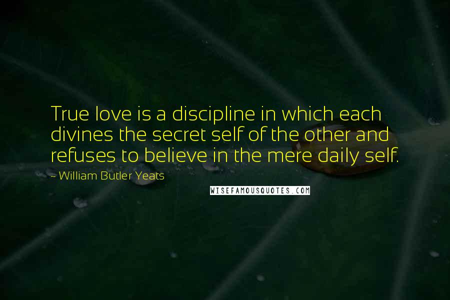 William Butler Yeats Quotes: True love is a discipline in which each divines the secret self of the other and refuses to believe in the mere daily self.