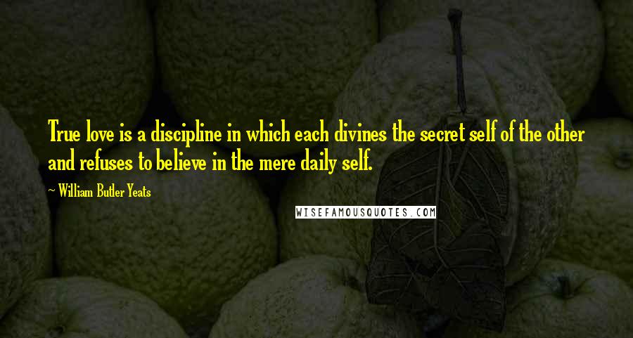 William Butler Yeats Quotes: True love is a discipline in which each divines the secret self of the other and refuses to believe in the mere daily self.