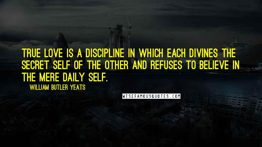 William Butler Yeats Quotes: True love is a discipline in which each divines the secret self of the other and refuses to believe in the mere daily self.