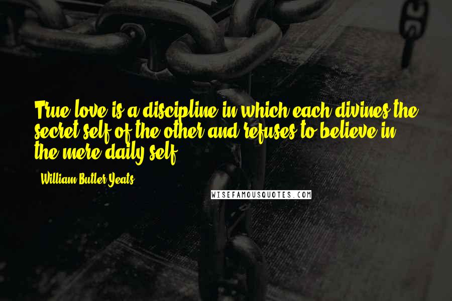 William Butler Yeats Quotes: True love is a discipline in which each divines the secret self of the other and refuses to believe in the mere daily self.