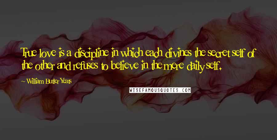 William Butler Yeats Quotes: True love is a discipline in which each divines the secret self of the other and refuses to believe in the mere daily self.