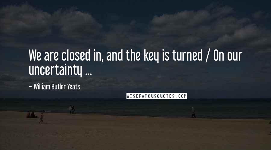 William Butler Yeats Quotes: We are closed in, and the key is turned / On our uncertainty ...