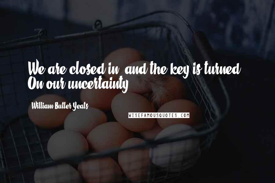 William Butler Yeats Quotes: We are closed in, and the key is turned / On our uncertainty ...