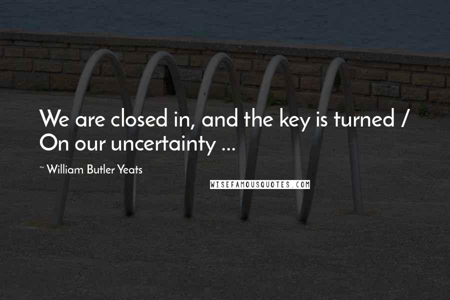 William Butler Yeats Quotes: We are closed in, and the key is turned / On our uncertainty ...